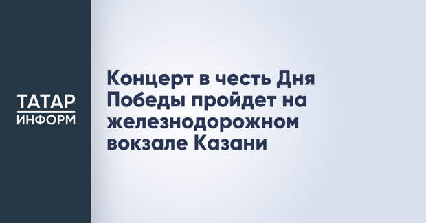 Концерт в честь Дня Победы пройдет на железнодорожном вокзале Казани