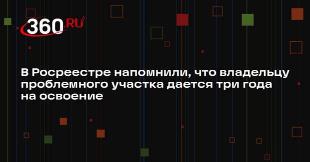 В Росреестре напомнили, что владельцу проблемного участка дается три года на освоение