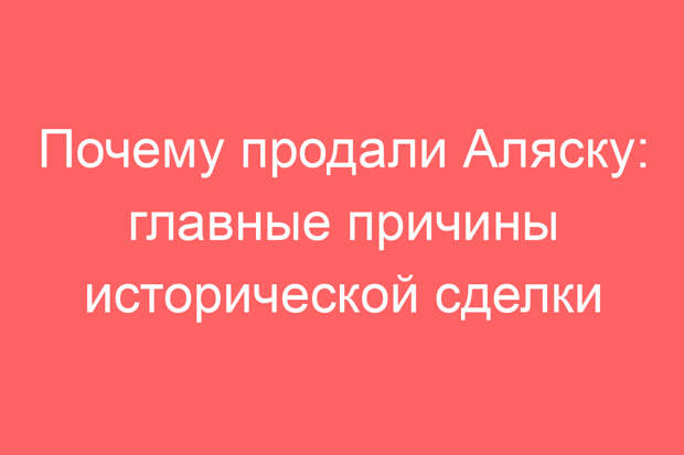Почему продали Аляску: главные причины исторической сделки