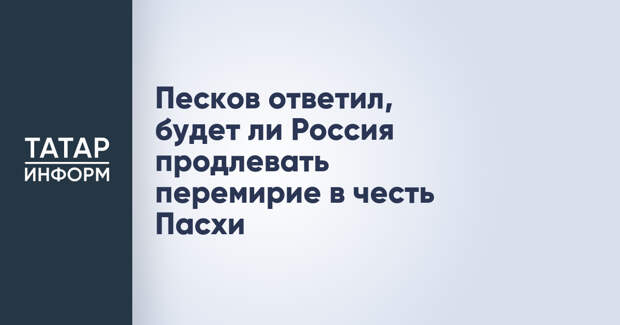 Песков ответил, будет ли Россия продлевать перемирие в честь Пасхи