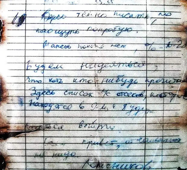 12.08.2000 Г. 15:25. ЗДЕСЬ ТЕМНО ПИСАТЬ, НО НА ОЩУПЬ ПОПРОБУЮ. ШАНСОВ ПОХОЖЕ, НЕТ, ПРОЦЕНТОВ 10-20. БУДЕМ НАДЕЯТЬСЯ, ЧТО ХОТЬ КТО-НИБУДЬ ПРОЧИТАЕТ. ЗДЕСЬ СПИСОК Л/С ОТСЕКОВ, КОТОРЫЕ НАХОДЯТСЯ В 9-М И БУДУТ ПЫТАТЬСЯ ВЫЙТИ. ВСЕМ ПРИВЕТ, ОТЧАИВАТЬСЯ НЕ НАДО. КОЛЕСНИКОВ.