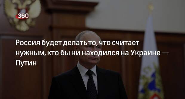 Путин: Россия будет делать что считает нужным, кто бы ни находился на Украине