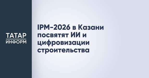 IPM-2026 в Казани посвятят ИИ и цифровизации строительства