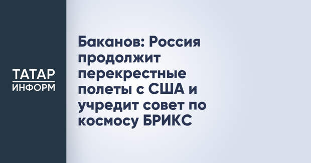Баканов: Россия продолжит перекрестные полеты с США и учредит совет по космосу БРИКС