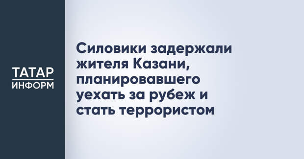 Силовики задержали жителя Казани, планировавшего уехать за рубеж и стать террористом