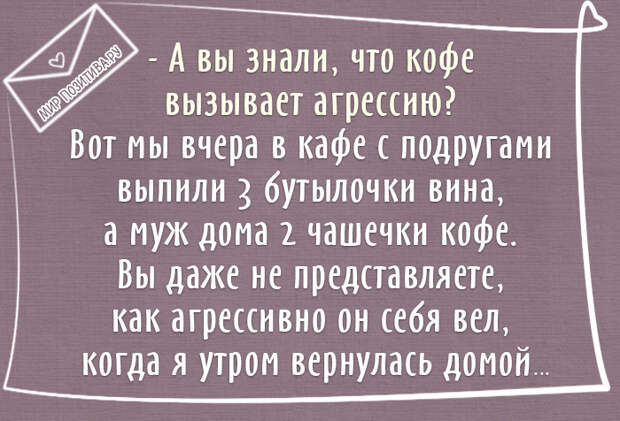 А вы знали, что кофе вызывает агрессию? Вот мы вчера в кафе с подругами выпили 3 бутылочки вина, а муж дома 2 чашечки кофе. Вы даже не представляете, как агрессивно он себя вел, когда я утром вернулась домой А вы знали, что кофе вызывает агрессию? Вот мы вчера в кафе с подругами выпили 3 бутылочки вина, а муж дома 2 чашечки кофе. Вы даже не представляете, как агрессивно он себя вел, когда я утром вернулась домой