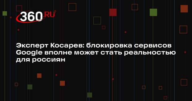 Эксперт Косарев: блокировка сервисов Google вполне может стать реальностью для россиян