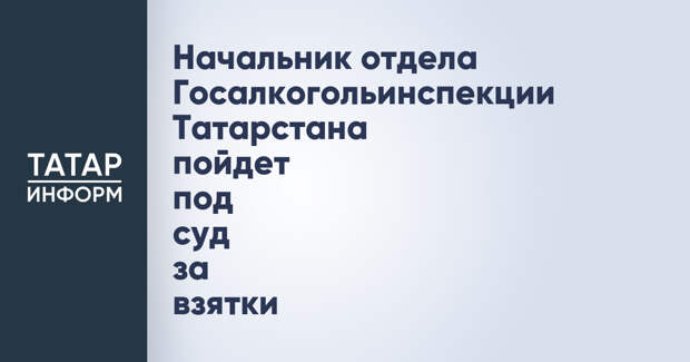 Начальник отдела Госалкогольинспекции Татарстана пойдет под суд за взятки