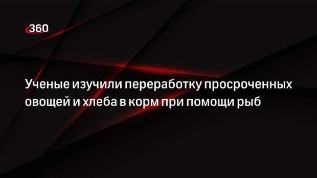 Ученые изучили переработку просроченных овощей и хлеба в корм при помощи рыб