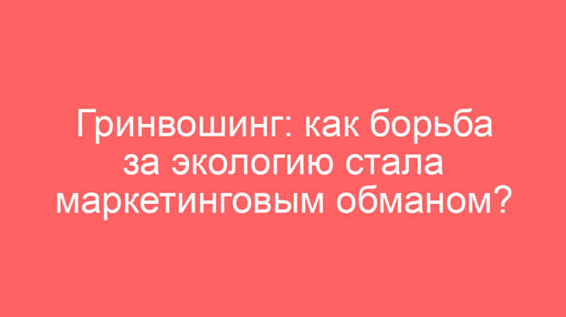 Гринвошинг: как борьба за экологию стала маркетинговым обманом?