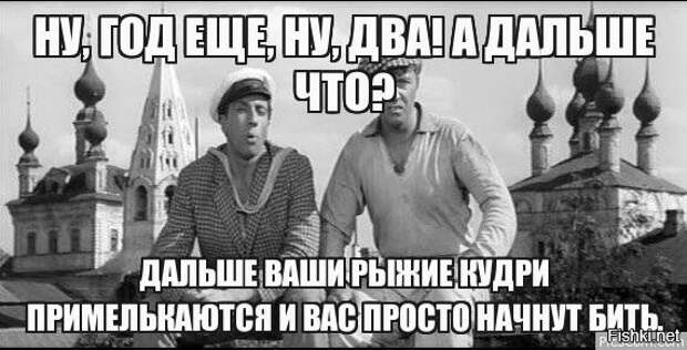 Начну банально. Скоро ваши рыжие кудри примелькаются и вас. А потом ваши рыжие кудри примелькаются и вас начнут просто бить. Скоро ваши кудри примелькаются. Шура ваши рыжие кудри примелькаются и вас начнут бить.