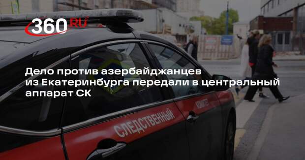 Дело против азербайджанцев из Екатеринбурга передали в центральный аппарат СК