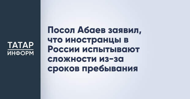 Посол Абаев заявил, что иностранцы в России испытывают сложности из-за сроков пребывания