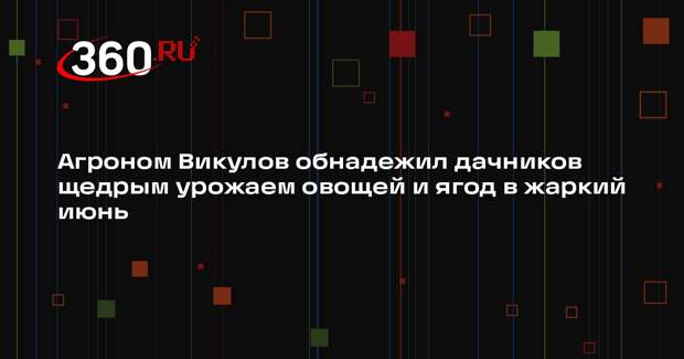 Агроном Викулов обнадежил дачников щедрым урожаем овощей и ягод в жаркий июнь