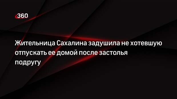 Жительница Сахалина задушила не хотевшую отпускать ее домой после застолья подругу