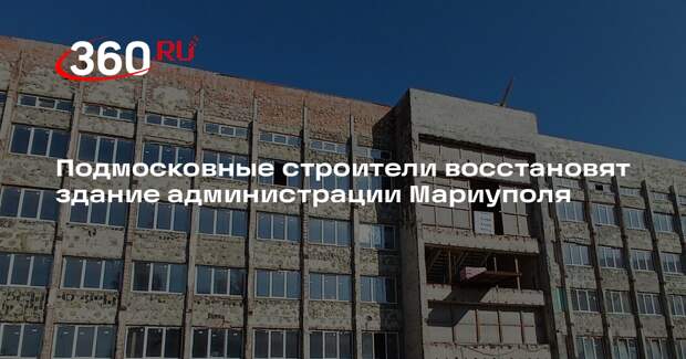 Подмосковные строители восстановят здание администрации Мариуполя
