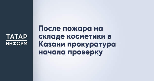 После пожара на складе косметики в Казани прокуратура начала проверку