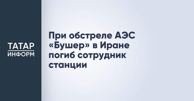 При обстреле АЭС «Бушер» в Иране погиб сотрудник станции