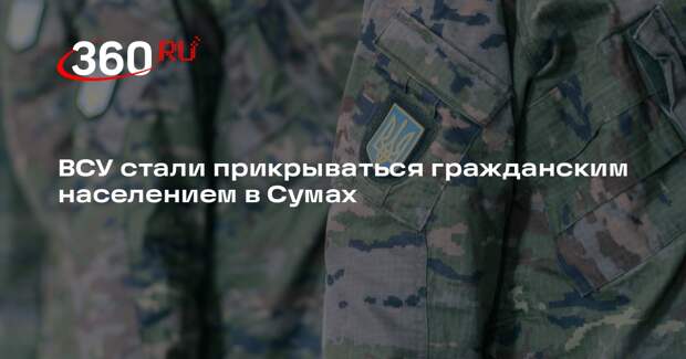 ВСУ стали прикрываться гражданским населением в Сумах