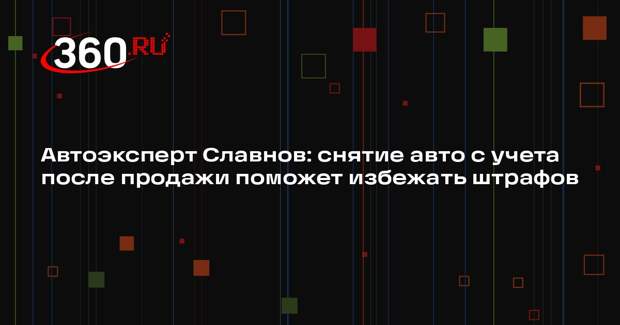 Автоэксперт Славнов: снятие авто с учета после продажи поможет избежать штрафов