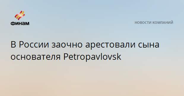 В России заочно арестовали сына основателя Petropavlovsk