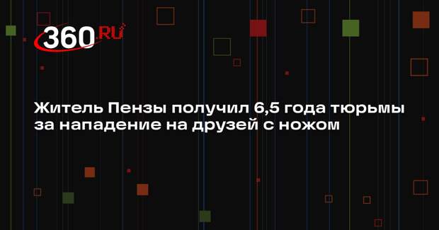 Житель Пензы получил 6,5 года тюрьмы за нападение на друзей с ножом