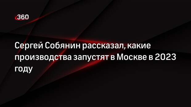 Сергей Собянин рассказал, какие производства запустят в Москве в 2023 году