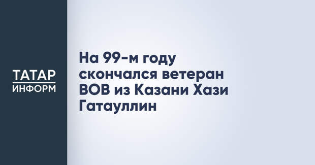 На 99-м году скончался ветеран ВОВ из Казани Хази Гатауллин