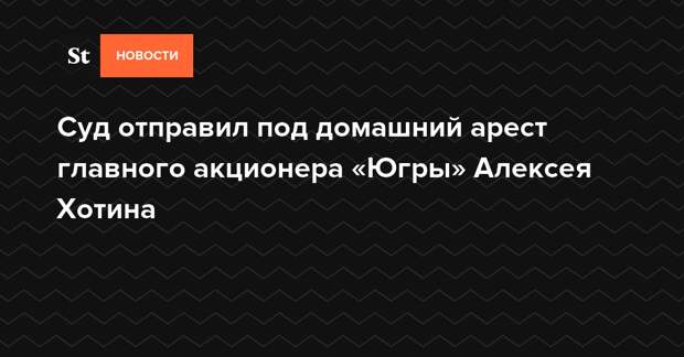Суд отправил под домашний арест главного акционера «Югры» Алексея Хотина