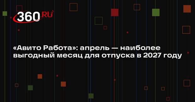 «Авито Работа»: апрель — наиболее выгодный месяц для отпуска в 2027 году