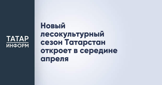 Новый лесокультурный сезон Татарстан откроет в середине апреля