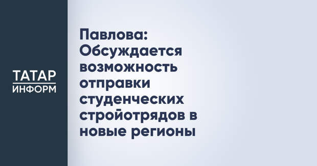 Павлова: Обсуждается возможность отправки студенческих стройотрядов в новые регионы