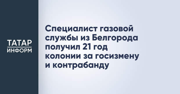 Специалист газовой службы из Белгорода получил 21 год колонии за госизмену и контрабанду