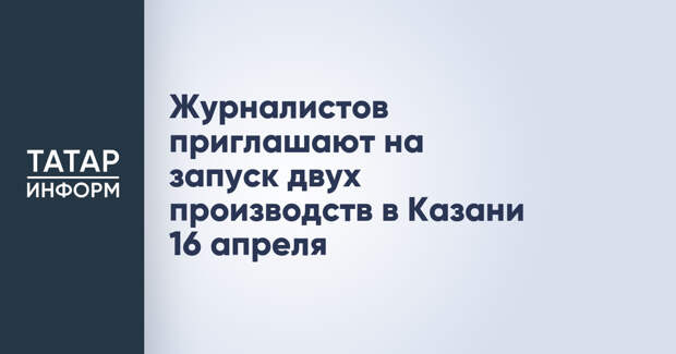 Журналистов приглашают на запуск двух производств в Казани 16 апреля