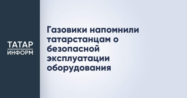 Газовики напомнили татарстанцам о безопасной эксплуатации оборудования