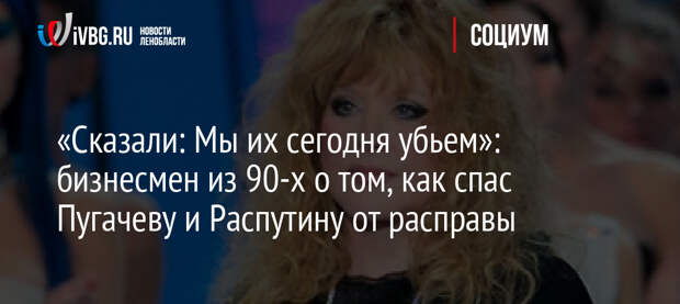 «Сказали: Мы их сегодня убьем»: бизнесмен из 90-х о том, как спас Пугачеву и Распутину от расправы