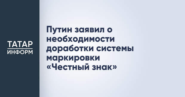 Путин заявил о необходимости доработки системы маркировки «Честный знак»