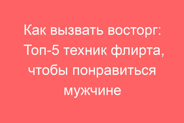 Как вызвать восторг: Топ-5 техник флирта, чтобы понравиться мужчине