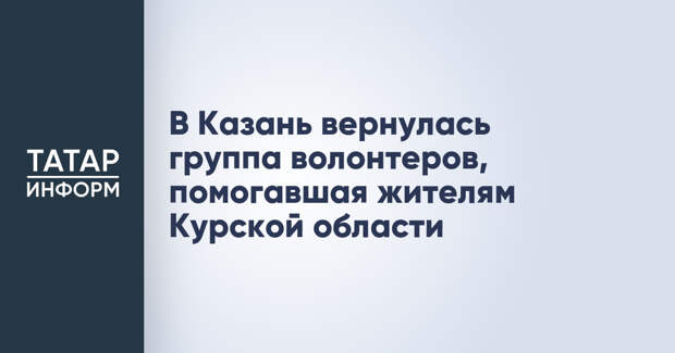 В Казань вернулась группа волонтеров, помогавшая жителям Курской области