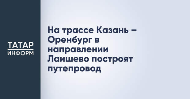 На трассе Казань – Оренбург в направлении Лаишево построят путепровод