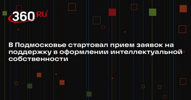 В Подмосковье стартовал прием заявок на поддержку в оформлении интеллектуальной собственности
