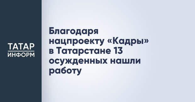 Благодаря нацпроекту «Кадры» в Татарстане 13 осужденных нашли работу