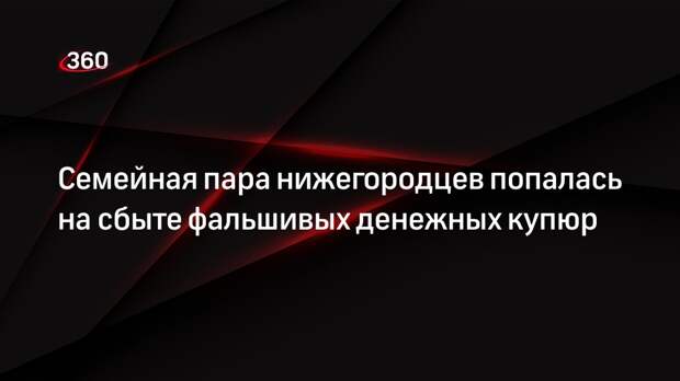 Семейная пара нижегородцев попалась на сбыте фальшивых денежных купюр