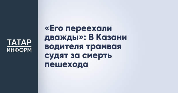 «Его переехали дважды»: В Казани водителя трамвая судят за смерть пешехода