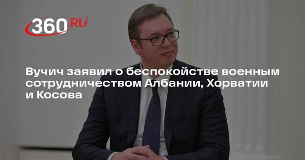 Вучич заявил о беспокойстве военным сотрудничеством Албании, Хорватии и Косова