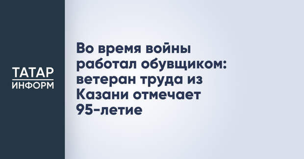 Во время войны работал обувщиком: ветеран труда из Казани отмечает 95-летие