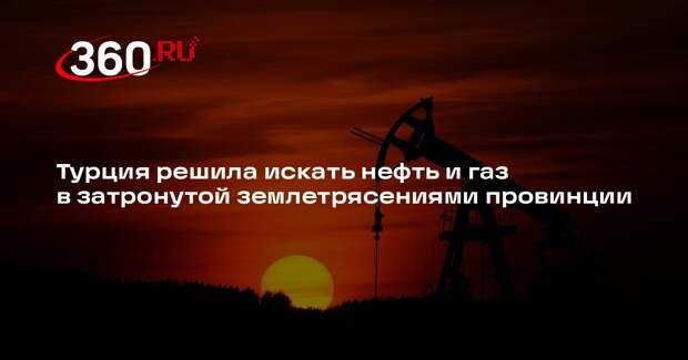 Турция решила искать нефть и газ в затронутой землетрясениями провинции