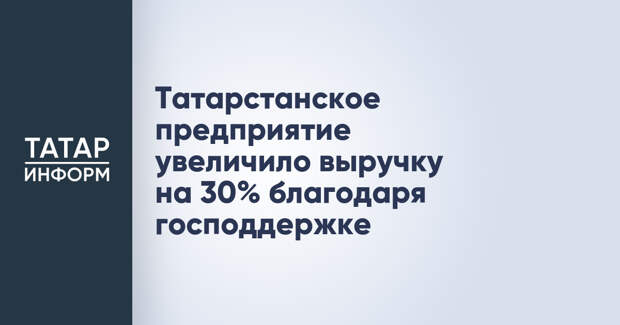 Татарстанское предприятие увеличило выручку на 30% благодаря господдержке