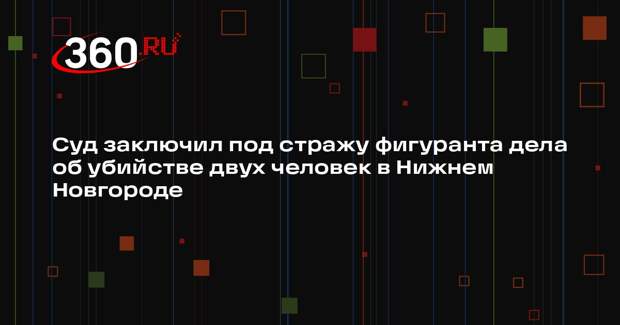 Суд заключил под стражу фигуранта дела об убийстве двух человек в Нижнем Новгороде