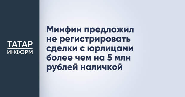 Минфин предложил не регистрировать сделки с юрлицами более чем на 5 млн рублей наличкой
